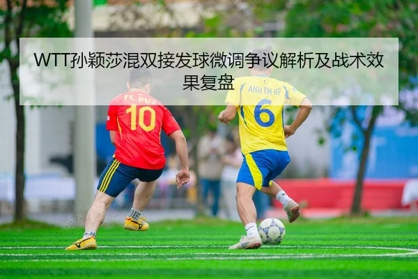 WTT孙颖莎混双接发球微调争议解析及战术效果复盘