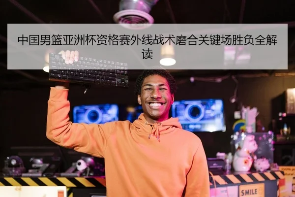 中国男篮亚洲杯资格赛外线战术磨合关键场胜负全解读