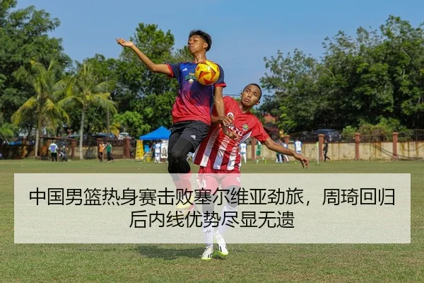 中国男篮热身赛击败塞尔维亚劲旅，周琦回归后内线优势尽显无遗